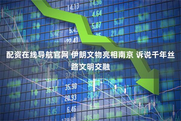 配资在线导航官网 伊朗文物亮相南京 诉说千年丝路文明交融