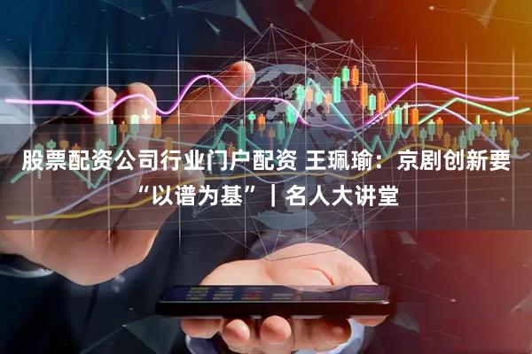 股票配资公司行业门户配资 王珮瑜：京剧创新要“以谱为基”｜名人大讲堂
