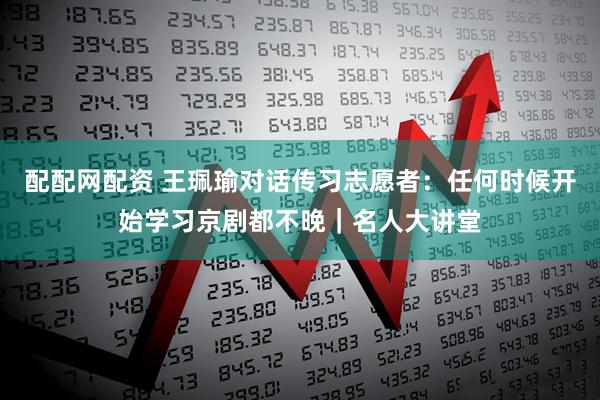 配配网配资 王珮瑜对话传习志愿者：任何时候开始学习京剧都不晚｜名人大讲堂