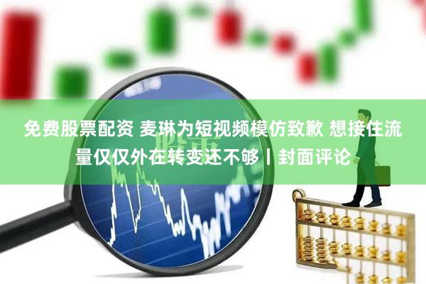 免费股票配资 麦琳为短视频模仿致歉 想接住流量仅仅外在转变还不够丨封面评论