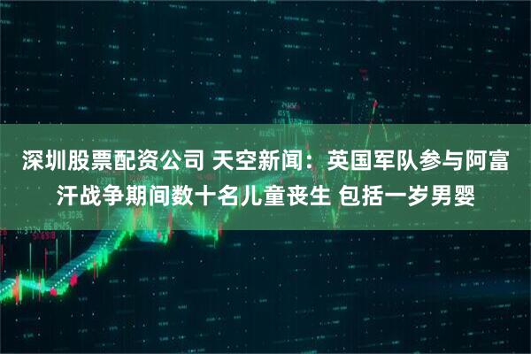 深圳股票配资公司 天空新闻：英国军队参与阿富汗战争期间数十名儿童丧生 包括一岁男婴