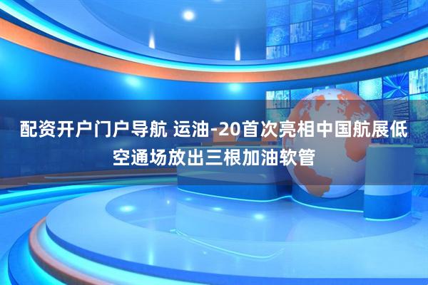 配资开户门户导航 运油-20首次亮相中国航展低空通场放出三根加油软管