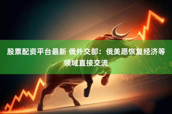 股票配资平台最新 俄外交部：俄美愿恢复经济等领域直接交流