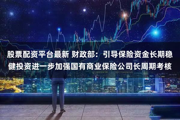 股票配资平台最新 财政部：引导保险资金长期稳健投资进一步加强国有商业保险公司长周期考核