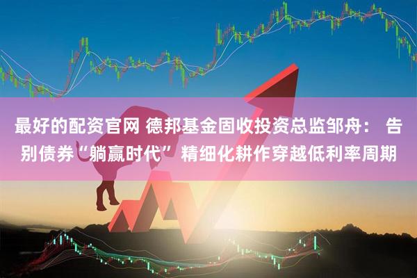 最好的配资官网 德邦基金固收投资总监邹舟： 告别债券“躺赢时代” 精细化耕作穿越低利率周期