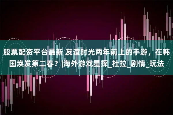 股票配资平台最新 友谊时光两年前上的手游，在韩国焕发第二春？|海外游戏星探_杜拉_剧情_玩法