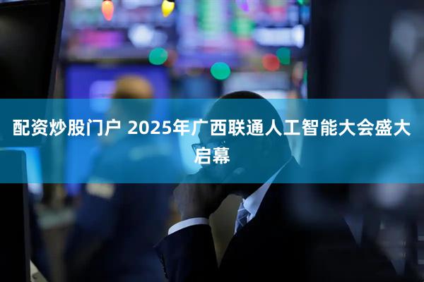 配资炒股门户 2025年广西联通人工智能大会盛大启幕