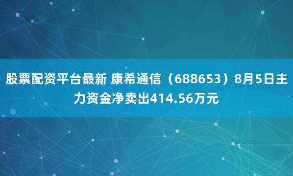 股票配资平台最新 康希通信（688653）8月5日主力资金净卖出414.56万元