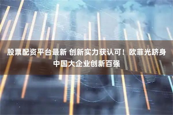 股票配资平台最新 创新实力获认可！欧菲光跻身中国大企业创新百强